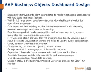 SAP Business Objects Dashboard Design
• Scalability improvements allow dashboards to reach the masses. Dashboards
will now scale in a linear fashion.
• With BI 4.0 large scale, possible enterprise wide dashboard solution for
operational employees.
• Dashboard will be multi-lingual, that involves translated static text using
translation manager and number formatting.
• Dashboards product has been simplified so that excel can be bypassed.
• Integrates the next generation universe.
• New universe object browser that will enable to link directly universe query
result objects to visualization without the need to use the Excel spreadsheet.
• Query panel in Dashboards Designer.
• Direct binding of Universe objects to visualizations.
• Prompt selector to leverage prompt defined in Universe.
• Separation of roles between data experts and dashboard authors.
• Consistent access to data between clients and across sources.
• One abstraction layer for all data sources.
• Support of BW & third part OLAP-based Universes planned for SBOP 4.1
release.
14

10/23/2013

Footer

 