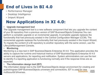 End of Lives in BI 4.0
• Performance Manager
• Desktop Intelligence
• Import Wizard

New Applications in XI 4.0:
• Upgrade management tool
The Upgrade management tool is a new software component that lets you upgrade the content
of your BI repository from a previous version of SAP BusinessObjects Enterprise.You can
perform a complete upgrade or an incremental upgrade. A complete upgrade replaces the
functionality that had previously existed in the Central Configuration Manager (CCM). The
incremental upgrade replaces the functionality that had previously existed in the Import Wizard.
To migrate the content of a BI repository to another repository with the same version, use the
LifecycleManagement Console.
• Monitoring
Monitoring is a new tool in SAP BusinessObjects Enterprise XI 4.0. This application provides the
ability to capture the runtime and historical metrics of SAP BusinessObjects Enterprise XI 4.0
servers and applications, for reporting and notification. System administrators can use the tool
to identify if a reporting application is functioning normally and if the response times are as
expected.
• The information design tool (IDT)
The information design tool is the SAP BusinessObjects design environment for creating and
publishingnew SAP BusinessObjects universes and connections. IDT is used for new
15
10/23/2013
Footer
multisource universes.

 