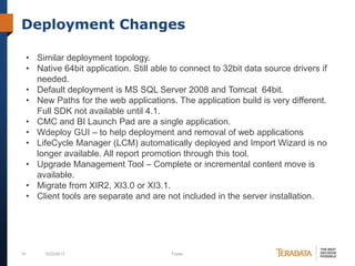 Deployment Changes
• Similar deployment topology.
• Native 64bit application. Still able to connect to 32bit data source drivers if
needed.
• Default deployment is MS SQL Server 2008 and Tomcat 64bit.
• New Paths for the web applications. The application build is very different.
Full SDK not available until 4.1.
• CMC and BI Launch Pad are a single application.
• Wdeploy GUI – to help deployment and removal of web applications
• LifeCycle Manager (LCM) automatically deployed and Import Wizard is no
longer available. All report promotion through this tool.
• Upgrade Management Tool – Complete or incremental content move is
available.
• Migrate from XIR2, XI3.0 or XI3.1.
• Client tools are separate and are not included in the server installation.

16

10/23/2013

Footer

 