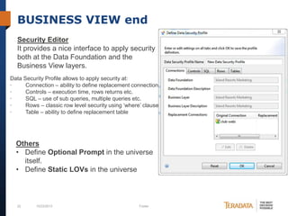 BUSINESS VIEW end
Security Editor
It provides a nice interface to apply security
both at the Data Foundation and the
Business View layers.
Data Security Profile allows to apply security at:
·
Connection – ability to define replacement connection
·
Controls – execution time, rows returns etc.
·
SQL – use of sub queries, multiple queries etc.
·
Rows – classic row level security using ‘where’ clause
·
Table – ability to define replacement table

Others
• Define Optional Prompt in the universe
itself.
• Define Static LOVs in the universe

22

10/23/2013

Footer

 
