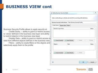 BUSINESS VIEW cont

Business Security Profile allows to apply security at:
·
Create Query – ability to grant or restrict access
to ‘views’ defined in the business view layer and ability
to restrict objects in the business view layer
·
Display Data – ability to grant or restrict access to
data from different objects defined in the business view
·
Filters – ability to create filters on the objects and
selectively apply them to the profile

23

10/23/2013

Footer

 
