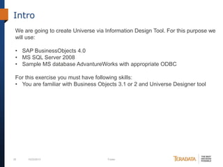 Intro
We are going to create Universe via Information Design Tool. For this purpose we
will use:
• SAP BusinessObjects 4.0
• MS SQL Server 2008
• Sample MS database AdvantureWorks with appropriate ODBC
For this exercise you must have following skills:
• You are familiar with Business Objects 3.1 or 2 and Universe Designer tool

25

10/23/2013

Footer

 