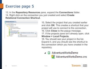 Exercise page 5
13. In the Repository Resources pane, expand the Connections folder.
14. Right click on the connection you just created and select Create
Relational Connection Shortcut.
15. Select the project that you created earlier
and click OK. This creates a shortcut that your
project will use to connect to the connection.
16. Click Close to the popup message.
17. If the projects pane isn't already open, click
Window > Local Projects.
18. You should see your project in the list.
Expand it, and you should see the shortcut to
the connection which you have created in the
repository.

30

10/23/2013

Footer

 