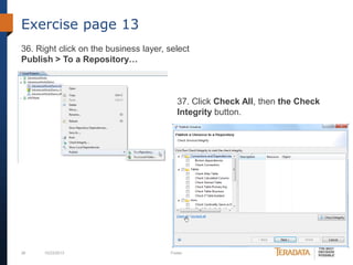 Exercise page 13
36. Right click on the business layer, select
Publish > To a Repository…

37. Click Check All, then the Check
Integrity button.

38

10/23/2013

Footer

 