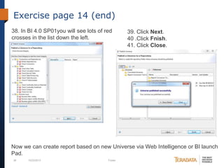Exercise page 14 (end)
38. In BI 4.0 SP01you will see lots of red
crosses in the list down the left.

39. Click Next.
40 .Click Fnish.
41. Click Close.

Now we can create report based on new Universe via Web Intelligence or BI launch
Pad.
39

10/23/2013

Footer

 