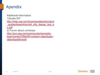 Apendix
Additional information:
1)Guide IDT
http://help.sap.com/businessobject/product
_guides/boexir4/en/xi4_info_design_tool_e
n.pdf
2) Forum about universes
http://scn.sap.com/community/semanticlayer/content?filterID=content~objecttype~
objecttype[thread]

40

10/23/2013

Footer

 