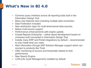 What’s New in BI 4.0
• Common query interface across all reporting tools built in the
Information Design Tool.
• Many new features here including multiple data connection.
• Data Federation included.
• New abstraction layer for multi-dimensional data sources.
• Native multi-source support.
• Performance enhancements with engine update.
• Crystal Reports Enterprise – online report development based on
universes built /converted in Information Design Tool.
• Installs many ERP and Portal integrations by default – recommended
to only install what you need.
• Alert information through SAP Solution Manager support which can
connect to products like Tivoli.
• CMC monitoring of servers and thresholds related to their
performance.
• New Search Engine.
• LCM (Life Cycle Management) installed by default.
6

10/23/2013

Footer

 