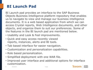 BI Launch Pad
BI Launch pad provides an interface to the SAP Business
Objects Business Intelligence platform repository that enables
us to navigate to view and manage our business intelligence
documents. It is a web based application from which we can
access Crystal reports, Web Intelligence documents, and other
objects, and organize them to suit our preferences. Some of
the features in the BI launch pad are mentioned below.
• Usability and Look & Feel improvements.
• Quick and easy access recently viewed
reports, instances, alerts and BI tools.
• Tab based interface for easier navigation.
• Customization and personalization capabilities.
• Role based personalization.
• Simplified deployment with one WAR file.
• Improved user interface and additional options for interface
customization.
9

10/23/2013

Footer

 