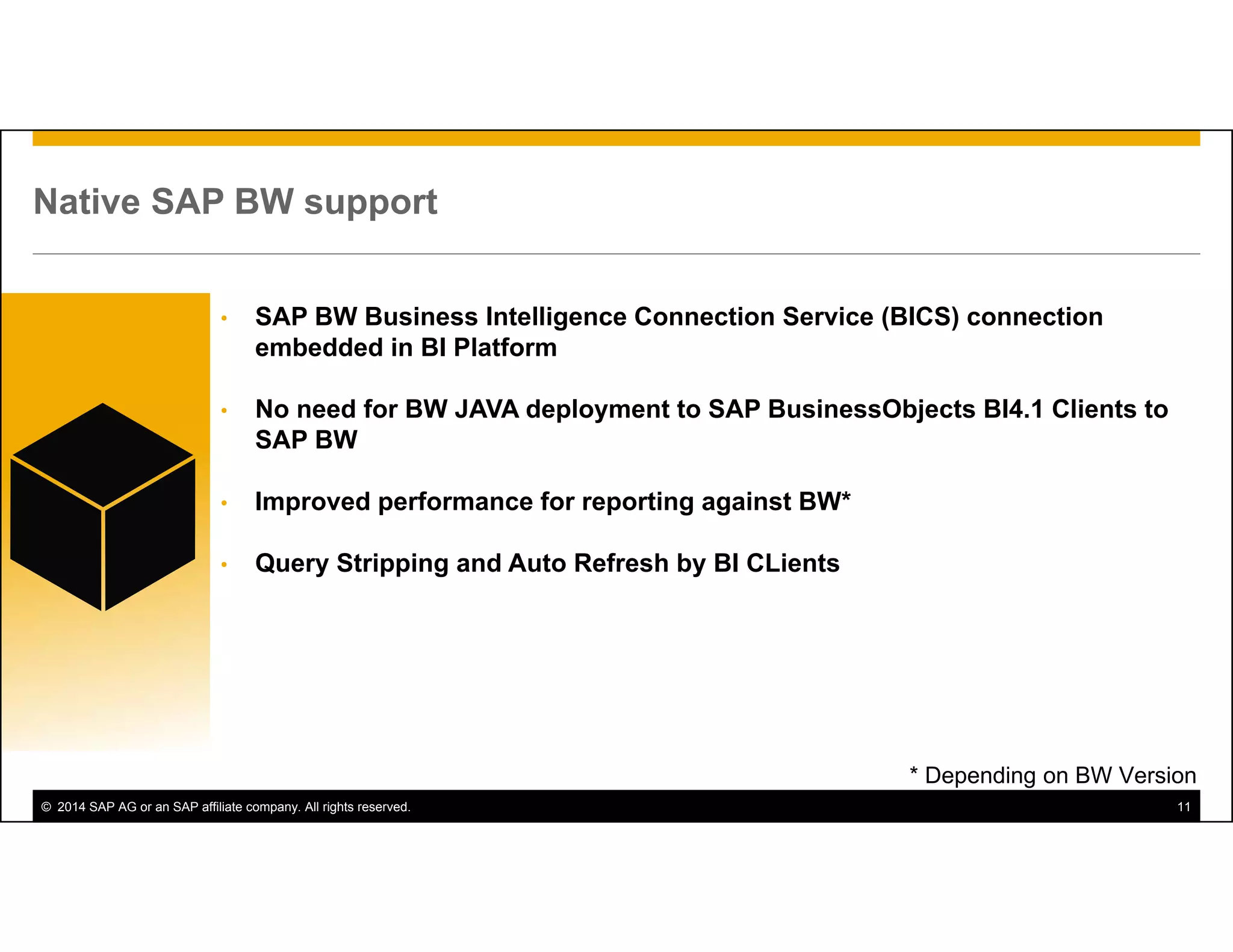 © 2014 SAP AG or an SAP affiliate company. All rights reserved. 11
Native SAP BW support
• SAP BW Business Intelligence Connection Service (BICS) connection
embedded in BI Platform
• No need for BW JAVA deployment to SAP BusinessObjects BI4.1 Clients to
SAP BW
• Improved performance for reporting against BW*
• Query Stripping and Auto Refresh by BI CLients
* Depending on BW Version
 