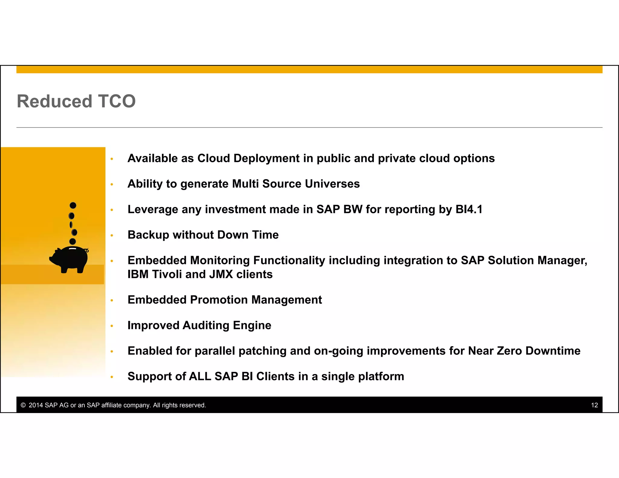 © 2014 SAP AG or an SAP affiliate company. All rights reserved. 12
Reduced TCO
• Available as Cloud Deployment in public and private cloud options
• Ability to generate Multi Source Universes
• Leverage any investment made in SAP BW for reporting by BI4.1
• Backup without Down Time
• Embedded Monitoring Functionality including integration to SAP Solution Manager,
IBM Tivoli and JMX clients
• Embedded Promotion Management
• Improved Auditing Engine
• Enabled for parallel patching and on-going improvements for Near Zero Downtime
• Support of ALL SAP BI Clients in a single platform
 