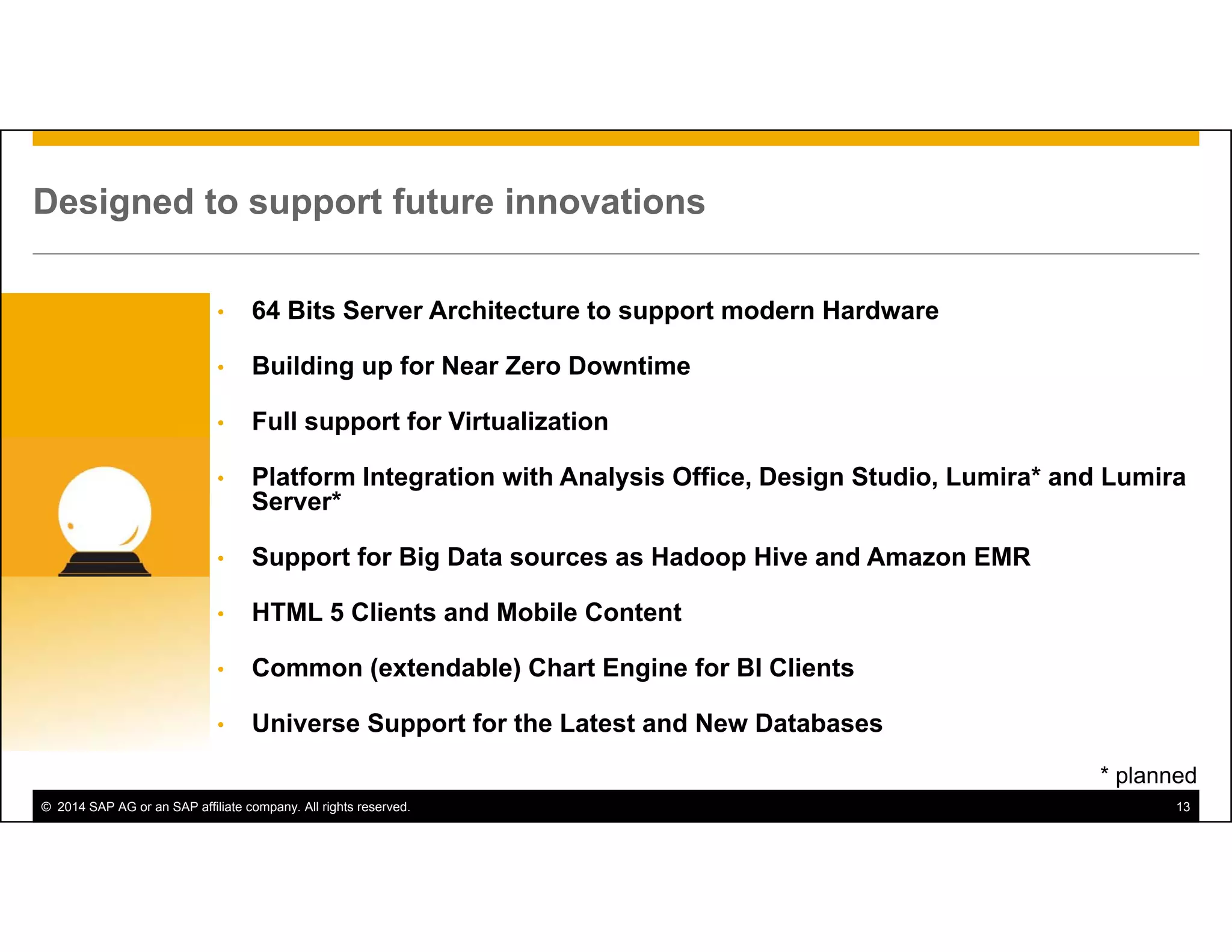 © 2014 SAP AG or an SAP affiliate company. All rights reserved. 13
Designed to support future innovations
* planned
• 64 Bits Server Architecture to support modern Hardware
• Building up for Near Zero Downtime
• Full support for Virtualization
• Platform Integration with Analysis Office, Design Studio, Lumira* and Lumira
Server*
• Support for Big Data sources as Hadoop Hive and Amazon EMR
• HTML 5 Clients and Mobile Content
• Common (extendable) Chart Engine for BI Clients
• Universe Support for the Latest and New Databases
 