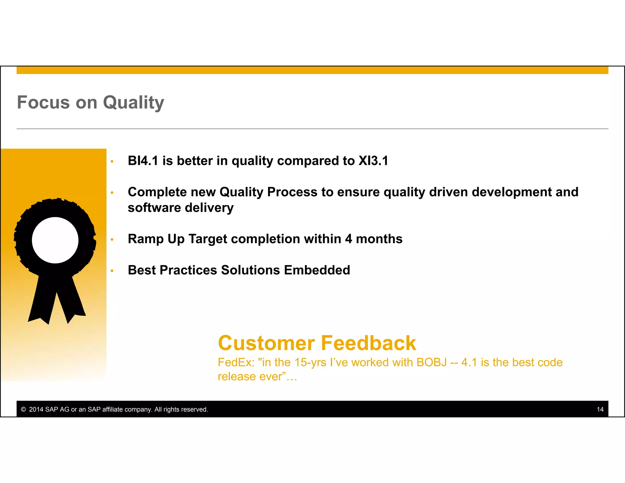 © 2014 SAP AG or an SAP affiliate company. All rights reserved. 14
Focus on Quality
• BI4.1 is better in quality compared to XI3.1
• Complete new Quality Process to ensure quality driven development and
software delivery
• Ramp Up Target completion within 4 months
• Best Practices Solutions Embedded
Customer Feedback
FedEx: "in the 15-yrs I’ve worked with BOBJ -- 4.1 is the best code
release ever”…
 