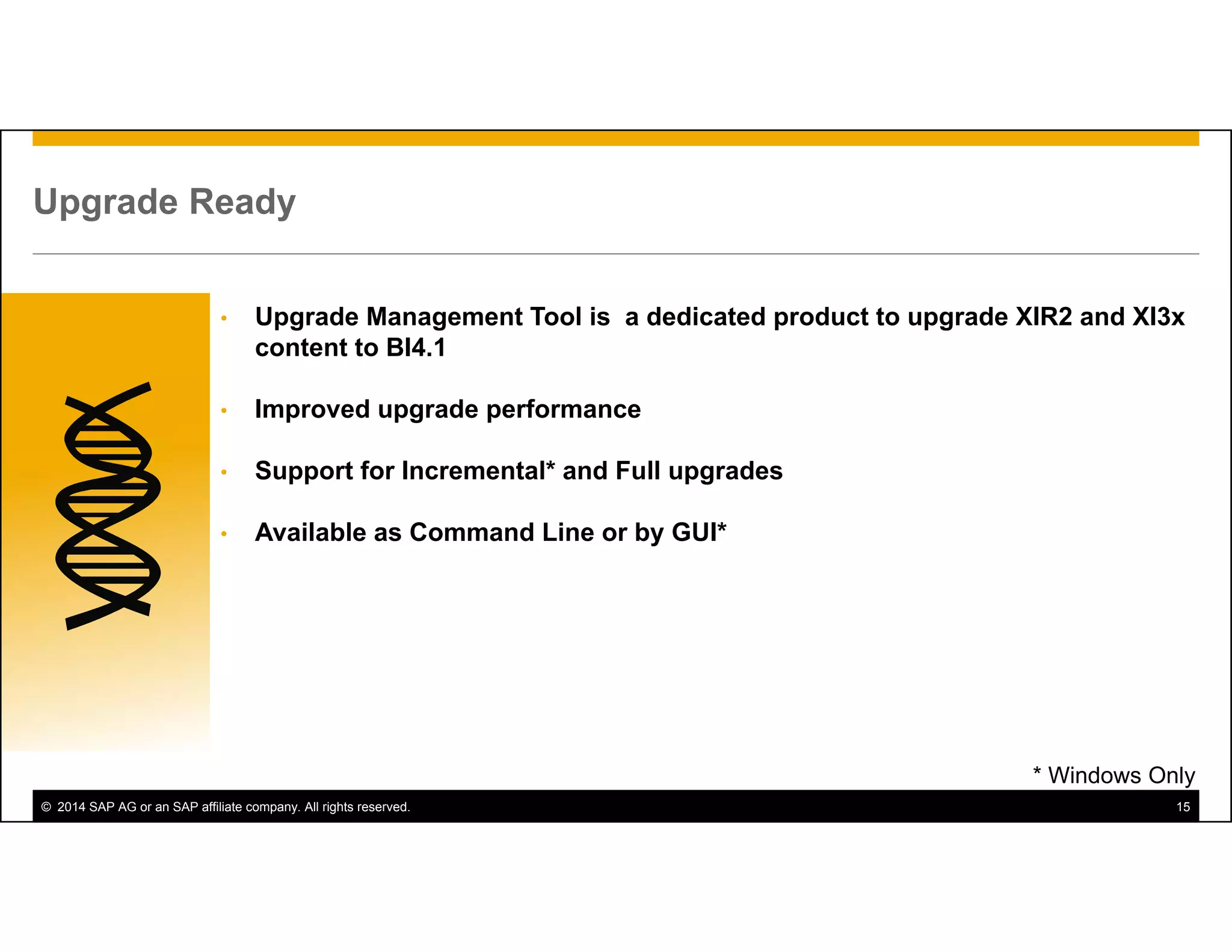 © 2014 SAP AG or an SAP affiliate company. All rights reserved. 15
Upgrade Ready
• Upgrade Management Tool is a dedicated product to upgrade XIR2 and XI3x
content to BI4.1
• Improved upgrade performance
• Support for Incremental* and Full upgrades
• Available as Command Line or by GUI*
* Windows Only
 