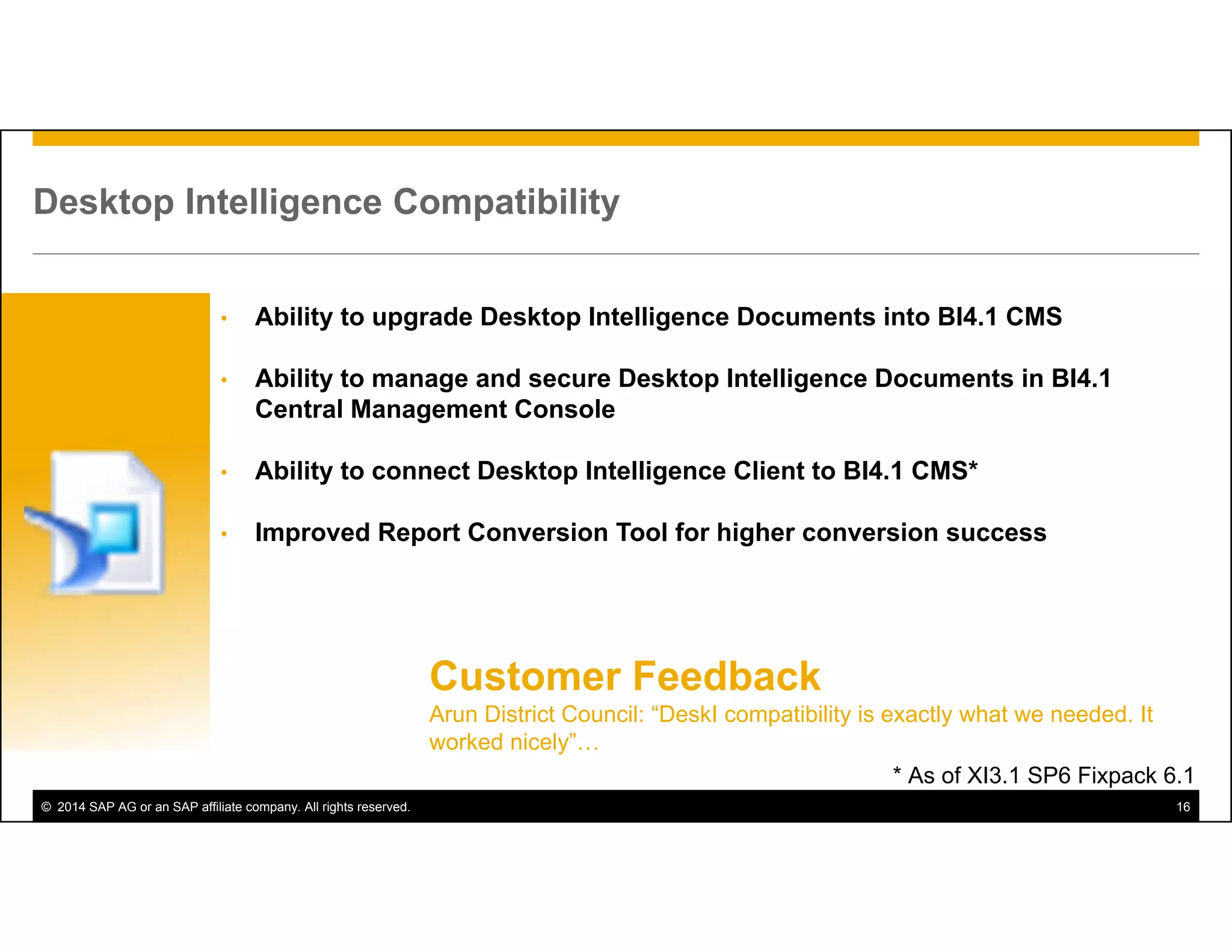 © 2014 SAP AG or an SAP affiliate company. All rights reserved. 16
Desktop Intelligence Compatibility
• Ability to upgrade Desktop Intelligence Documents into BI4.1 CMS
• Ability to manage and secure Desktop Intelligence Documents in BI4.1
Central Management Console
• Ability to connect Desktop Intelligence Client to BI4.1 CMS*
• Improved Report Conversion Tool for higher conversion success
* As of XI3.1 SP6 Fixpack 6.1
Customer Feedback
Arun District Council: “DeskI compatibility is exactly what we needed. It
worked nicely”…
 