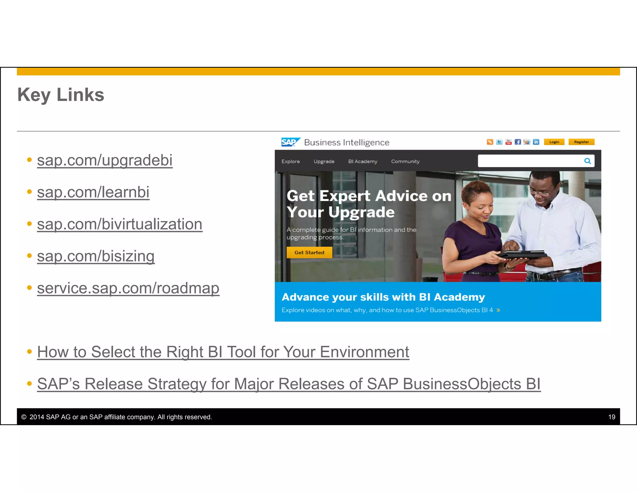 © 2014 SAP AG or an SAP affiliate company. All rights reserved. 19
Key Links
 sap.com/upgradebi
 sap.com/learnbi
 sap.com/bivirtualization
 sap.com/bisizing
 service.sap.com/roadmap
 How to Select the Right BI Tool for Your Environment
 SAP’s Release Strategy for Major Releases of SAP BusinessObjects BI
 