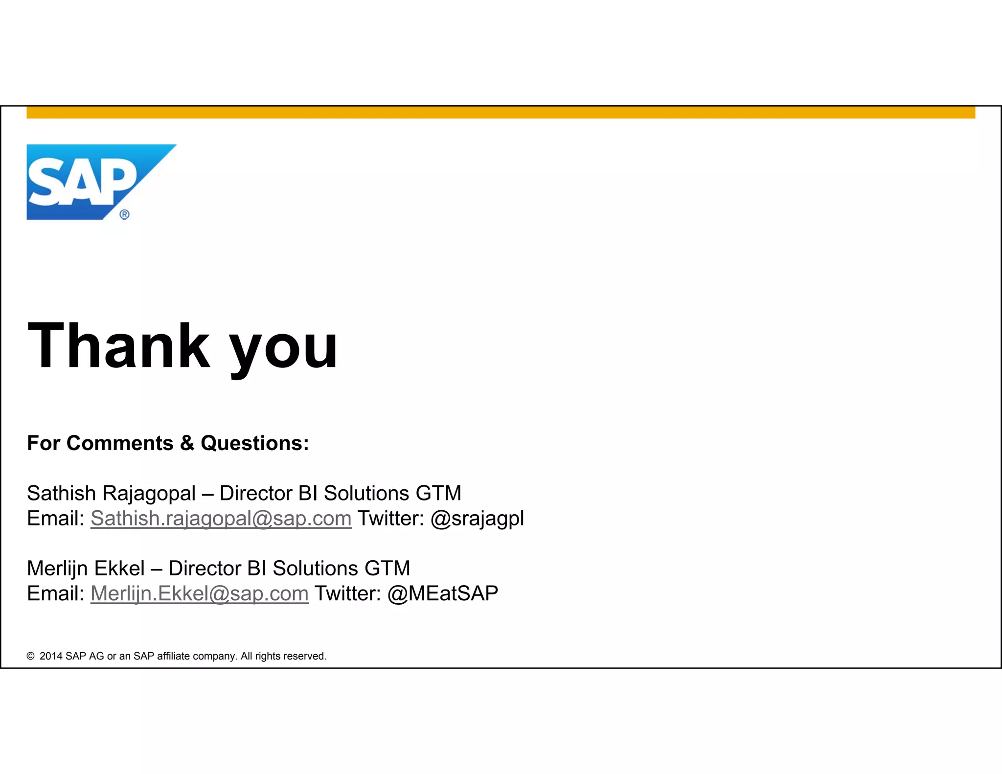 © 2014 SAP AG or an SAP affiliate company. All rights reserved.
Thank you
For Comments & Questions:
Sathish Rajagopal – Director BI Solutions GTM
Email: Sathish.rajagopal@sap.com Twitter: @srajagpl
Merlijn Ekkel – Director BI Solutions GTM
Email: Merlijn.Ekkel@sap.com Twitter: @MEatSAP
 