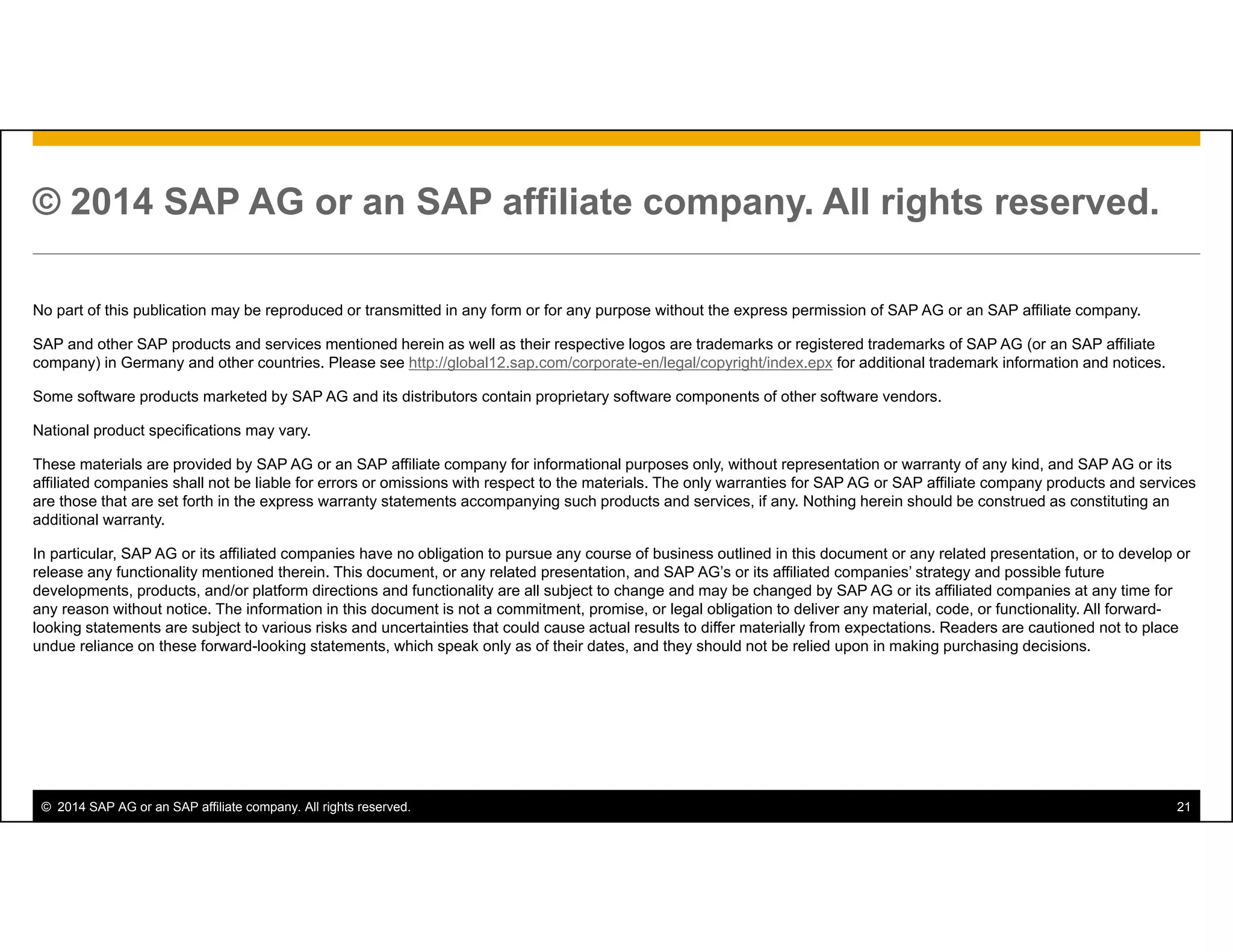 © 2014 SAP AG or an SAP affiliate company. All rights reserved. 21
© 2014 SAP AG or an SAP affiliate company. All rights reserved.
No part of this publication may be reproduced or transmitted in any form or for any purpose without the express permission of SAP AG or an SAP affiliate company.
SAP and other SAP products and services mentioned herein as well as their respective logos are trademarks or registered trademarks of SAP AG (or an SAP affiliate
company) in Germany and other countries. Please see http://global12.sap.com/corporate-en/legal/copyright/index.epx for additional trademark information and notices.
Some software products marketed by SAP AG and its distributors contain proprietary software components of other software vendors.
National product specifications may vary.
These materials are provided by SAP AG or an SAP affiliate company for informational purposes only, without representation or warranty of any kind, and SAP AG or its
affiliated companies shall not be liable for errors or omissions with respect to the materials. The only warranties for SAP AG or SAP affiliate company products and services
are those that are set forth in the express warranty statements accompanying such products and services, if any. Nothing herein should be construed as constituting an
additional warranty.
In particular, SAP AG or its affiliated companies have no obligation to pursue any course of business outlined in this document or any related presentation, or to develop or
release any functionality mentioned therein. This document, or any related presentation, and SAP AG’s or its affiliated companies’ strategy and possible future
developments, products, and/or platform directions and functionality are all subject to change and may be changed by SAP AG or its affiliated companies at any time for
any reason without notice. The information in this document is not a commitment, promise, or legal obligation to deliver any material, code, or functionality. All forward-
looking statements are subject to various risks and uncertainties that could cause actual results to differ materially from expectations. Readers are cautioned not to place
undue reliance on these forward-looking statements, which speak only as of their dates, and they should not be relied upon in making purchasing decisions.
 
