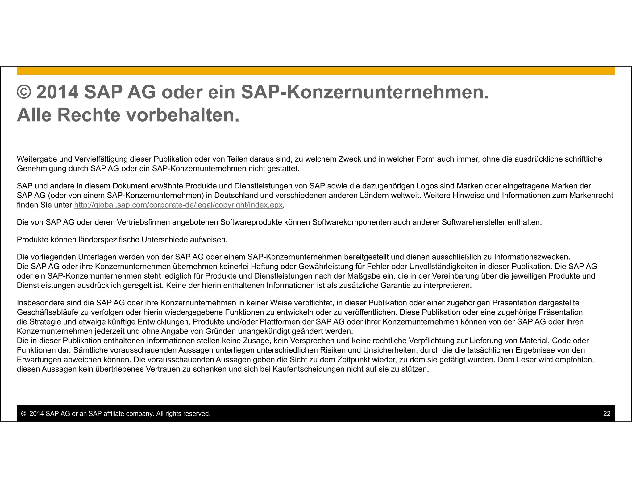 © 2014 SAP AG or an SAP affiliate company. All rights reserved. 22
© 2014 SAP AG oder ein SAP-Konzernunternehmen.
Alle Rechte vorbehalten.
Weitergabe und Vervielfältigung dieser Publikation oder von Teilen daraus sind, zu welchem Zweck und in welcher Form auch immer, ohne die ausdrückliche schriftliche
Genehmigung durch SAP AG oder ein SAP-Konzernunternehmen nicht gestattet.
SAP und andere in diesem Dokument erwähnte Produkte und Dienstleistungen von SAP sowie die dazugehörigen Logos sind Marken oder eingetragene Marken der
SAP AG (oder von einem SAP-Konzernunternehmen) in Deutschland und verschiedenen anderen Ländern weltweit. Weitere Hinweise und Informationen zum Markenrecht
finden Sie unter http://global.sap.com/corporate-de/legal/copyright/index.epx.
Die von SAP AG oder deren Vertriebsfirmen angebotenen Softwareprodukte können Softwarekomponenten auch anderer Softwarehersteller enthalten.
Produkte können länderspezifische Unterschiede aufweisen.
Die vorliegenden Unterlagen werden von der SAP AG oder einem SAP-Konzernunternehmen bereitgestellt und dienen ausschließlich zu Informationszwecken.
Die SAP AG oder ihre Konzernunternehmen übernehmen keinerlei Haftung oder Gewährleistung für Fehler oder Unvollständigkeiten in dieser Publikation. Die SAP AG
oder ein SAP-Konzernunternehmen steht lediglich für Produkte und Dienstleistungen nach der Maßgabe ein, die in der Vereinbarung über die jeweiligen Produkte und
Dienstleistungen ausdrücklich geregelt ist. Keine der hierin enthaltenen Informationen ist als zusätzliche Garantie zu interpretieren.
Insbesondere sind die SAP AG oder ihre Konzernunternehmen in keiner Weise verpflichtet, in dieser Publikation oder einer zugehörigen Präsentation dargestellte
Geschäftsabläufe zu verfolgen oder hierin wiedergegebene Funktionen zu entwickeln oder zu veröffentlichen. Diese Publikation oder eine zugehörige Präsentation,
die Strategie und etwaige künftige Entwicklungen, Produkte und/oder Plattformen der SAP AG oder ihrer Konzernunternehmen können von der SAP AG oder ihren
Konzernunternehmen jederzeit und ohne Angabe von Gründen unangekündigt geändert werden.
Die in dieser Publikation enthaltenen Informationen stellen keine Zusage, kein Versprechen und keine rechtliche Verpflichtung zur Lieferung von Material, Code oder
Funktionen dar. Sämtliche vorausschauenden Aussagen unterliegen unterschiedlichen Risiken und Unsicherheiten, durch die die tatsächlichen Ergebnisse von den
Erwartungen abweichen können. Die vorausschauenden Aussagen geben die Sicht zu dem Zeitpunkt wieder, zu dem sie getätigt wurden. Dem Leser wird empfohlen,
diesen Aussagen kein übertriebenes Vertrauen zu schenken und sich bei Kaufentscheidungen nicht auf sie zu stützen.
 