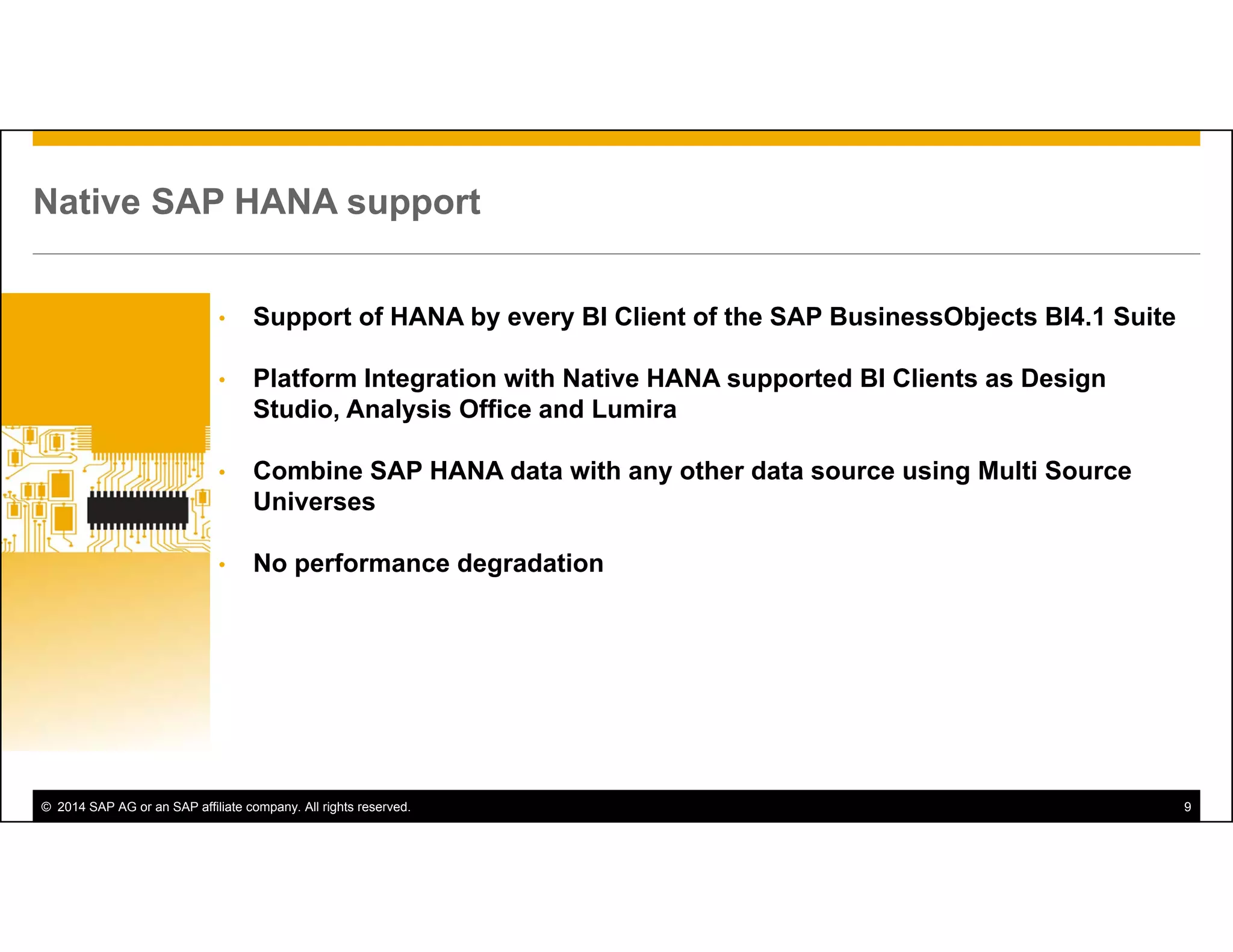 © 2014 SAP AG or an SAP affiliate company. All rights reserved. 9
Native SAP HANA support
• Support of HANA by every BI Client of the SAP BusinessObjects BI4.1 Suite
• Platform Integration with Native HANA supported BI Clients as Design
Studio, Analysis Office and Lumira
• Combine SAP HANA data with any other data source using Multi Source
Universes
• No performance degradation
 