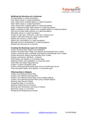 www.futurepointtech.com info@futurepointtech.com 91 9247765590
Building the Structure of a Universe
Arrange tables in a data foundation
View table values in a data foundation
View values from multiple tables in a data foundation
Filter table values in a data foundation
Filter values from multiple tables in a data foundation
Apply a wildcard to filter table values in a data foundation
Apply a wildcard to filter values from multiple tables in a data foundation
Sort and re-order table columns in a data foundation
Edit table values in a data foundation
Create an equi-join, theta join, outer join, shortcut join
Create a self-restricting join using a column filter
Modify and remove a column filter
Detect join cardinalities in a data foundation
Manually set join cardinalities in a data foundation
Refresh the structure of a universe
Creating the Business Layer of a Universe
Create business layer folders and subfolders
Create a business layer folder and objects automatically from a table
Create a business layer subfolder and objects automatically from a table
Create dimension objects automatically from a table
Create a dimension, attribute , measure
Hide folders and objects in a business layer
Organize folders and subfolders in a business layer
View table and object dependencies
Create a custom navigation path
Create a dimensional business layer from an OLAP data source
Copy and paste folders and objects in a business layer
Filtering Data in Objects
Create a pre-defined native filter
Create a pre-defined business filter
Create a pre-defined native filter using multiple objects
Create a pre-defined business filter using multiple objects
Working with Derived Tables
Visualizing Data in a Universe
Building a Multi-Source Universe
Working with Parameters and Lists of Values
Resolving Loops in a Universe
Managing and Deploying Universes
 