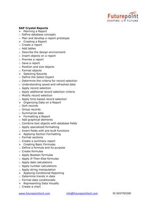 www.futurepointtech.com info@futurepointtech.com 91 9247765590
SAP Crystal Reports
Planning a Report
o Define database concepts
o Plan and develop a report prototype
Creating a Report
o Create a report
o Add tables
o Describe the design environment
o Insert objects on a report
o Preview a report
o Save a report
o Position and size objects
o Format objects
Selecting Records
o Define the Select Expert
o Determine the criteria for record selection
o Understanding saved and refreshed data
o Apply record selection
o Apply additional record selection criteria
o Modify record selection
o Apply time-based record selection
Organizing Data on a Report
o Sort records
o Group records
o Summarize data
Formatting a Report
o Add graphical elements
o Combine text objects with database fields
o Apply specialized formatting
o Insert fields with pre-built functions
Applying Section Formatting
o Format sections
o Create a summary report
Creating Basic Formulas
o Define a formula and its purpose
o Create formulas
o Apply Boolean formulas
o Apply If-Then-Else formulas
o Apply date calculations
o Apply number calculations
o Apply string manipulation
Applying Conditional Reporting
o Determine trends in data
o Format data conditionally
Representing Data Visually
o Create a chart
 