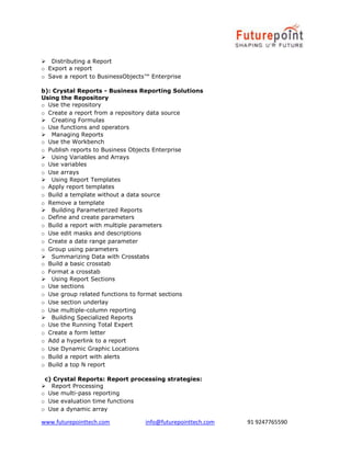 www.futurepointtech.com info@futurepointtech.com 91 9247765590
Distributing a Report
o Export a report
o Save a report to BusinessObjects™ Enterprise
b): Crystal Reports - Business Reporting Solutions
Using the Repository
o Use the repository
o Create a report from a repository data source
Creating Formulas
o Use functions and operators
Managing Reports
o Use the Workbench
o Publish reports to Business Objects Enterprise
Using Variables and Arrays
o Use variables
o Use arrays
Using Report Templates
o Apply report templates
o Build a template without a data source
o Remove a template
Building Parameterized Reports
o Define and create parameters
o Build a report with multiple parameters
o Use edit masks and descriptions
o Create a date range parameter
o Group using parameters
Summarizing Data with Crosstabs
o Build a basic crosstab
o Format a crosstab
Using Report Sections
o Use sections
o Use group related functions to format sections
o Use section underlay
o Use multiple-column reporting
Building Specialized Reports
o Use the Running Total Expert
o Create a form letter
o Add a hyperlink to a report
o Use Dynamic Graphic Locations
o Build a report with alerts
o Build a top N report
c) Crystal Reports: Report processing strategies:
Report Processing
o Use multi-pass reporting
o Use evaluation time functions
o Use a dynamic array
 