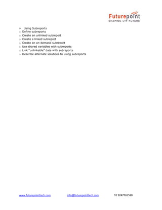 www.futurepointtech.com info@futurepointtech.com 91 9247765590
Using Subreports
o Define subreports
o Create an unlinked subreport
o Create a linked subreport
o Create an on-demand subreport
o Use shared variables with subreports
o Link “unlinkable” data with subreports
o Describe alternate solutions to using subreports
 