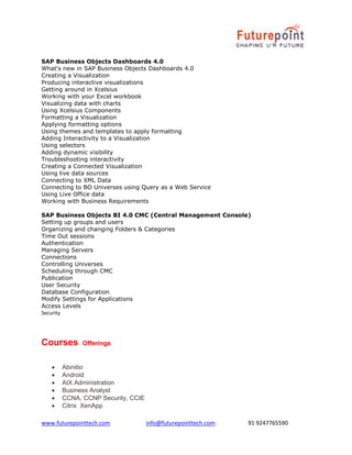 www.futurepointtech.com info@futurepointtech.com 91 9247765590
SAP Business Objects Dashboards 4.0
What's new in SAP Business Objects Dashboards 4.0
Creating a Visualization
Producing interactive visualizations
Getting around in Xcelsius
Working with your Excel workbook
Visualizing data with charts
Using Xcelsius Components
Formatting a Visualization
Applying formatting options
Using themes and templates to apply formatting
Adding Interactivity to a Visualization
Using selectors
Adding dynamic visibility
Troubleshooting interactivity
Creating a Connected Visualization
Using live data sources
Connecting to XML Data
Connecting to BO Universes using Query as a Web Service
Using Live Office data
Working with Business Requirements
SAP Business Objects BI 4.0 CMC (Central Management Console)
Setting up groups and users
Organizing and changing Folders & Categories
Time Out sessions
Authentication
Managing Servers
Connections
Controlling Universes
Scheduling through CMC
Publication
User Security
Database Configuration
Modify Settings for Applications
Access Levels
Security
Courses Offerings
 Abinitio
 Android
 AIX Administration
 Business Analyst
 CCNA, CCNP Security, CCIE
 Citrix XenApp
 