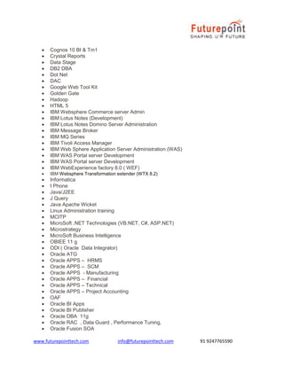 www.futurepointtech.com info@futurepointtech.com 91 9247765590
 Cognos 10 BI & Tm1
 Crystal Reports
 Data Stage
 DB2 DBA
 Dot Net
 DAC
 Google Web Tool Kit
 Golden Gate
 Hadoop
 HTML 5
 IBM Websphere Commerce server Admin
 IBM Lotus Notes (Development)
 IBM Lotus Notes Domino Server Administration
 IBM Message Broker
 IBM MQ Series
 IBM Tivoli Access Manager
 IBM Web Sphere Application Server Administration (WAS)
 IBM WAS Portal server Development
 IBM WAS Portal server Development
 IBM WebExperience factory 8.0 ( WEF)
 IBM Websphere Transformation extender (WTX 8.2)
 Informatica
 I Phone
 Java/J2EE
 J Query
 Java Apache Wicket
 Linux Administration training
 MCITP
 MicroSoft .NET Technologies (VB.NET, C#, ASP.NET)
 Microstrategy
 MicroSoft Business Intelligence
 OBIEE 11 g
 ODI ( Oracle Data Integrator)
 Oracle ATG
 Oracle APPS – HRMS
 Oracle APPS – SCM
 Oracle APPS - Manufacturing
 Oracle APPS – Financial
 Oracle APPS – Technical
 Oracle APPS – Project Accounting
 OAF
 Oracle BI Apps
 Oracle BI Publisher
 Oracle DBA 11g
 Oracle RAC , Data Guard , Performance Tuning,
 Oracle Fusion SOA
 