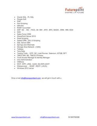 www.futurepointtech.com info@futurepointtech.com 91 9247765590
 Oracle SQL , PL SQL
 People Soft
 PHP
 Perl Scripting
 Qlikview
 RUBY Cucumber
 SAP SD , BO , FICO , BI / BW , APO , BPC, BASIS , SRM , MM, ISOil
 SAS
 Sales Force CRM
 SharePoint Server 2010
 Shell Scripting
 Siebel CRM , EAI, E-Scripting
 SQL Server DBA
 Springs and Hibernate
 Storage Area Network ( SAN)
 Tableau
 Tera Data
 Testing Tools - QTP, QC, Load Runner, Selenium, ISTQB, RFT
 TIBCO BW, BE, TIBCO I Process
 Tivoli Access Manager & Identity Manager
 Unix Administration
 VMWare
 WCF, WPF, LINQ, AJAX, SILVER LIGHT
 Webservices , SOAP , REST ( JAVA)
 Windows 2012 server
Drop a mail info@futurepointtech.com we will get in touch with u
 