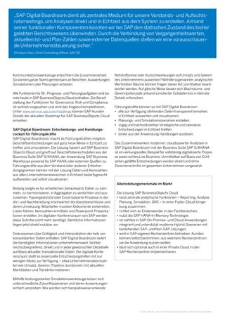 © 2016 SAP SE oder ein SAP-Konzernunternehmen. Alle Rechte vorbehalten.
„SAP Digital Boardroom dient als zentrales Medium für unsere Vorstands- und Aufsichts-
ratsmeetings, um Analysen direkt und in Echtzeit aus dem System zu erstellen.Anhand
seiner funktionalen Komponenten konnten wir bei SAP den statischen Zustand des bisher
gelebten Berichtswesens überwinden. Durch die Verbindung von Vergangenheitswerten,
aktuellen Ist- und Plan-Zahlen sowie externer Datenquellen stellen wir eine vorausschauen-
de Unternehmenssteuerung sicher.“
Christian Klein, Chief Controlling Officer, SAP SE
Kommunikationswerkzeuge erleichtern die Zusammenarbeit.
So können ganze Teams gemeinsam an Berichten,Auswertungen,
Simulationen oder Planungen arbeiten.
Alle Funktionen für BI-, Prognose- und Planungsaufgaben sind be-
reits heute in SAP BusinessObjects Cloud enthalten. Die Bereit-
stellung der Funktionen für Governance, Risk und Compliance
ist zeitnah vorgesehen und wird das Angebot komplettieren.
Unter www.service.sap.com/roadmap können SAP-Kunden 	
Details der aktuellen Roadmap für SAP BusinessObjects Cloud
einsehen.
SAP Digital Boardroom: Entscheidungs- und Handlungs-
cockpit für Führungskräfte
SAP Digital Boardroom macht es Führungskräften möglich,
Geschäftsentscheidungen auf ganz neue Weise in Echtzeit zu
treffen und umzusetzen. Die Lösung basiert auf SAP Business-
Objects Cloud und greift auf Geschäftsbereichsdaten aus der
Business Suite SAP S/4HANA, der Anwendung SAP Business
Warehouse powered by SAP HANA oder externen Quellen zu.
Führungskräfte aus dem Vorstand oder anderen Entschei-
dungsgremien können mit der Lösung Daten und Kennzahlen
aus allen Unternehmensbereichen in Echtzeit bedarfsgerecht
aufbereiten und sofort visualisieren.
Bislang sorgte es für erheblichen Zeitaufwand, Daten zu sam-
meln, zu harmonisieren, in Aggregaten zu verdichten und aus-
zuwerten. Papiergestützte oder Excel-basierte Prozesse in der
Vor- und Nachbereitung erschwerten Vorstandsbeschlüsse und
deren Umsetzung. Mitarbeiter mussten Dokumente vorbereiten,
Listen führen, Kennzahlen ermitteln und Powerpoint-Präsenta-
tionen erstellen. Im digitalen Konferenzraum von SAP werden
diese Schritte nicht mehr benötigt. Sämtliche Informationen
liegen jetzt direkt nutzbar vor.
Diskussionen über Gültigkeit und Interpretation der teils vor-
konsolidierten Daten entfallen. SAP Digital Boardroom liefert
die benötigten Informationen unternehmensweit, fachbe-
reichsübergreifend, direkt und in jeder gewünschten Detailtiefe
auf Basis aktueller, transaktionaler Daten. Der digitale Konfe-
renzraum stellt so essenzielle Entscheidungshilfen mit nur 	
wenigen Klicks zur Verfügung – etwa Unternehmenskennzah-
len wie Umsatz, Gewinn, Pipeline, kombiniert mit aktuellen
Marktdaten und Trendinformationen.
Mithilfe leistungsstarker Simulationswerkzeuge lassen sich
unterschiedliche Zukunftsszenarien und deren Auswirkungen
einfach verproben. Wie würden sich beispielsweise sinkende
Rohstoffpreise oder Kursschwankungen auf Umsatz und Gewinn
des Unternehmens auswirken? Mithilfe sogenannter analytischer
Werttreiber-Bäume können Fragen dieser Art unmittelbar beant-
wortet werden. Auf gleiche Weise lassen sich Wachstums- und
Gewinnpotenziale anhand simulierter Eckdaten bis in kleinste
Details erforschen.
Führungskräfte können so mit SAP Digital Boardroom
•	alle zur Verfügung stehenden Daten transparent einsehen,
in Echtzeit auswerten und visualisieren;
•	 Planungs- und Simulationsszenarien erstellen;
•	zügig und nachvollziehbar strategische und operative
Entscheidungen in Echtzeit treffen;
•	 direkt aus der Anwendung Handlungen auslösen.
Das Zusammenwirken moderner, cloudbasierter Analysen in
SAP Digital Boardroom mit der Business Suite SAP S/4HANA
ist ein wirkungsvolles Beispiel für vollständig digitalisierte Prozes-
se sowie echtes Live Business: Unmittelbar auf Basis von Echt-
zeiten gefällte Entscheidungen werden direkt und ohne 	
Zwischenschritte im gesamten Unternehmen umgesetzt.
Alleinstellungsmerkmale im Markt
Die Lösung SAP BusinessObjects Cloud
• fasst zentrale analytische Funktionen – Reporting, Analyse,
Planung, Simulation, GRC – in einer Public-Cloud-Umge-
bung zusammen;
• richtet sich an Endanwender in den Fachbereichen;
• nutzt die SAP HANA-In-Memory-Technologie;
• ist nahtlos in SAP-On-Premise- und Cloud-Anwendungen
integriert und unterstützt moderne Hybrid-Szenarien mit
bestehenden SAP- und Non-SAP-Lösungen;
• wird in SAP-eigenen Rechenzentren betrieben. Kunden
können selbst bestimmen, aus welchem Rechenzentrum
sie die Anwendung nutzen wollen;
• lässt sich optional auch in einer Private Cloud in den
SAP-Rechenzentren implementieren.
 