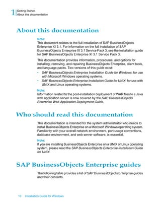 About this documentation
Note:
This document relates to the full installation of SAP BusinessObjects
Enterprise XI 3.1. For information on the full installation of SAP
BusinessObjects Enterprise XI 3.1 Service Pack 3, see the installation guide
for SAP BusinessObjects Enterprise XI 3.1 Service Pack 3.
This documentation provides information, procedures, and options for
installing, removing, and repairing BusinessObjects Enterprise, client tools,
and language packs. Two versions of this guide exist:
• SAP BusinessObjects Enterprise Installation Guide for Windows: for use
with Microsoft Windows operating systems.
• SAP BusinessObjects Enterprise Installation Guide for UNIX: for use with
UNIX and Linux operating systems.
Note:
Information related to the post-installation deployment of WAR files to a Java
web application server is now covered by the SAP BusinessObjects
Enterprise Web Application Deployment Guide.
Who should read this documentation
This documentation is intended for the system administrator who needs to
install BusinessObjects Enterprise on a Microsoft Windows operating system.
Familiarity with your overall network environment, port usage conventions,
database environment, and web server software, is essential.
Note:
If you are installing BusinessObjects Enterprise on a UNIX or Linux operating
system, please read the SAP BusinessObjects Enterprise Installation Guide
for UNIX.
SAP BusinessObjects Enterprise guides
The following table provides a list of SAP BusinessObjects Enterprise guides
and their contents.
10 Installation Guide for Windows
Getting Started
1 About this documentation
 