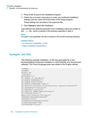4. Press Enter to launch the installation program.
5. Follow the on-screen instructions to enter your preferred installation
settings until you reach the final screen of the setup program.
These settings are recorded in the response file.
6. Click Cancel to abort the installation.
User-defined and default parameters from installation setup are written to
the .ini file , which is stored in the directory specified in step 3.
Note:
If a path is not specified, the file is stored in the current working directory.
Related Topics
• To create an installation .ini file
• Silent installation parameters
Sample .ini file
The following example installation .ini file was generated for a new
BusinessObjects Enterprise installation in which MySQL and Tomcat were
selected. The French language pack was added to the English default.
[OTHER]
[OTHER]
QUIET=/qa
[INSTALL]
ALLUSERS="1"
AS_ADMIN_IS_SECURE=""
AS_ADMIN_PASSWORD=""
AS_ADMIN_PORT="8080"
AS_ADMIN_USERNAME="admin"
AS_DIR="C:Program FilesBusiness ObjectsTomcat55"
AS_INSTANCE="localhost"
AS_SERVER="tomcat55"
AS_SERVICE_NAME="BOE120Tomcat"
AS_VIRTUAL_HOST=""
ApplicationUsers="AllUsers"
CADNODE="BUSINESSABCDEF"
CADPORT="6410"
CLIENTAUDITINGPORT="6420"
CLIENTLANGUAGE="EN"
CLUSTERCMS="False"
100 Installation Guide for Windows
Silent Installation
7 Specific .ini file parameters for setup.exe
 
