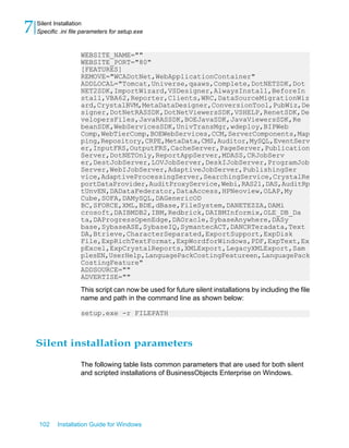 WEBSITE_NAME=""
WEBSITE_PORT="80"
[FEATURES]
REMOVE="WCADotNet,WebApplicationContainer"
ADDLOCAL="Tomcat,Universe,qaaws,Complete,DotNETSDK,Dot
NET2SDK,ImportWizard,VSDesigner,AlwaysInstall,BeforeIn
stall,VBA62,Reporter,Clients,WRC,DataSourceMigrationWiz
ard,CrystalBVM,MetaDataDesigner,ConversionTool,PubWiz,De
signer,DotNetRASSDK,DotNetViewersSDK,VSHELP,RenetSDK,De
velopersFiles,JavaRASSDK,BOEJavaSDK,JavaViewersSDK,Re
beanSDK,WebServicesSDK,UnivTransMgr,wdeploy,BIPWeb
Comp,WebTierComp,BOEWebServices,CCM,ServerComponents,Map
ping,Repository,CRPE,MetaData,CMS,Auditor,MySQL,EventServ
er,InputFRS,OutputFRS,CacheServer,PageServer,Publication
Server,DotNETOnly,ReportAppServer,MDASS,CRJobServ
er,DestJobServer,LOVJobServer,DeskIJobServer,ProgramJob
Server,WebIJobServer,AdaptiveJobServer,PublishingSer
vice,AdaptiveProcessingServer,SearchingService,CrystalRe
portDataProvider,AuditProxyService,Webi,RAS21,DAS,AuditRp
tUnvEN,DADataFederator,DataAccess,HPNeoview,OLAP,My
Cube,SOFA,DAMySQL,DAGenericOD
BC,SFORCE,XML,BDE,dBase,FileSystem,DANETEZZA,DAMi
crosoft,DAIBMDB2,IBM,Redbrick,DAIBMInformix,OLE_DB_Da
ta,DAProgressOpenEdge,DAOracle,SybaseAnywhere,DASy
base,SybaseASE,SybaseIQ,SymantecACT,DANCRTeradata,Text
DA,Btrieve,CharacterSeparated,ExportSupport,ExpDisk
File,ExpRichTextFormat,ExpWordforWindows,PDF,ExpText,Ex
pExcel,ExpCrystalReports,XMLExport,LegacyXMLExport,Sam
plesEN,UserHelp,LanguagePackCostingFeatureen,LanguagePack
CostingFeature"
ADDSOURCE=""
ADVERTISE=""
This script can now be used for future silent installations by including the file
name and path in the command line as shown below:
setup.exe -r FILEPATH
Silent installation parameters
The following table lists common parameters that are used for both silent
and scripted installations of BusinessObjects Enterprise on Windows.
102 Installation Guide for Windows
Silent Installation
7 Specific .ini file parameters for setup.exe
 