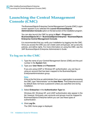 Launching the Central Management
Console (CMC)
The BusinessObjects Enterprise Central Management Console (CMC) Logon
screen appears if you selected the Launch BusinessObjects
Administration Console option on the last screen of the installation program.
You can also launch the CMC by going to:Start > Programs >
BusinessObjects XI 3.1 > BusinessObjects Enterprise > BusinessObjects
Enterprise Central Management Console.
It is recommended that you verify your installation by logging into the CMC.
Once you access the CMC you can create users and groups, set up security
policies, and define rights. For more information on using the CMC, see the
SAP BusinessObjects Enterprise Administrator's Guide.
To log on to the CMC
1. Type the name of your Central Management Server (CMS) and the port
number in the System field.
2. Type your User Name and Password.
If you are using LDAP or Windows NT authentication, you can log on
using an account that has been mapped to the BusinessObjects
EnterpriseAdministrators group.
Note:
If this is the first time an administrator from your organization is accessing
the CMC, type “Administrator” as the User Name. This Enterprise account
by default does not have a password unless you specified one during
installation.
3. Select Enterprise in the Authentication Type list.
Windows AD, Windows NT, and LDAP authentication also appear in the
list; however, third-party user accounts and groups must be mapped to
BusinessObjects Enterprise before you can use these types of
authentication.
4. Click Log On.
The CMC Home page is displayed.
114 Installation Guide for Windows
After Installing BusinessObjects Enterprise
8 Launching the Central Management Console (CMC)
 