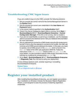 Troubleshooting CMC logon issues
If you are unable to log on to the CMC, consider the following solutions:
1. Did you provide the correct name for the Central Management Server in
the System field?
2. Did you provide the correct user credentials in the User Name and
Password fields?
3. Is the correct method specified in the Authentication field?
4. Check if the Server Intelligence Agent (SIA) is running. Go to Start >
BusinessObjects XI 3.1 > BusinessObjects Enterprise > Central
Configuration Manager. If the SIA is not running, start or enable it.
5. If you did not install MySQL as part of your installation, use the database
client to connect to the database server. See your database documentation
for more information.
6. Are you attempting to connect to a CMS cluster using the @<clustername>
format? If this is your first attempt to connect to this cluster, the CMC will
not know which CMS servers belong to the cluster. In this case, you need
to specify a list of CMS servers in the web.xml which is found in the
WEB-INF folder of the CMC web application WAR file. Follow the
instructions in the cms.clusters section of the web.xml file for
more details. It is also possible to specify CMS cluster information for the
InfoView by modifying its corresponding web.xml file.
7. Go to Start > BusinessObjects XI 3.1 > BusinessObjects Enterprise
> Diagnostic Tool. Run the tool to verify your deployment.
If none of these solutions work, consider repairing or reinstalling
BusinessObjects Enterprise.
Related Topics
• To run diagnostic tests in Windows
Register your installed product
After installing BusinessObjects Enterprise, you can register your product.
Your installation on Windows includes the Business Objects Registration
Wizard, a tool designed to ease the process of obtaining registration
credentials.
Installation Guide for Windows 115
8After Installing BusinessObjects Enterprise
Register your installed product
 