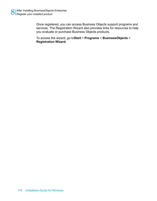 Once registered, you can access Business Objects support programs and
services. The Registration Wizard also provides links for resources to help
you evaluate or purchase Business Objects products.
To access the wizard, go toStart > Programs > BusinessObjects >
Registration Wizard.
116 Installation Guide for Windows
After Installing BusinessObjects Enterprise
8 Register your installed product
 