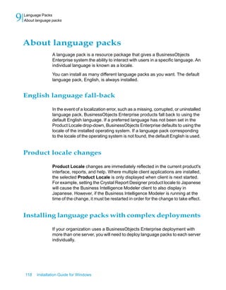 About language packs
A language pack is a resource package that gives a BusinessObjects
Enterprise system the ability to interact with users in a specific language. An
individual language is known as a locale.
You can install as many different language packs as you want. The default
language pack, English, is always installed.
English language fall-back
In the event of a localization error, such as a missing, corrupted, or uninstalled
language pack, BusinessObjects Enterprise products fall back to using the
default English language. If a preferred language has not been set in the
Product Locale drop-down, BusinessObjects Enterprise defaults to using the
locale of the installed operating system. If a language pack corresponding
to the locale of the operating system is not found, the default English is used.
Product locale changes
Product Locale changes are immediately reflected in the current product's
interface, reports, and help. Where multiple client applications are installed,
the selected Product Locale is only displayed when client is next started.
For example, setting the Crystal Report Designer product locale to Japanese
will cause the Business Intelligence Modeler client to also display in
Japanese. However, if the Business Intelligence Modeler is running at the
time of the change, it must be restarted in order for the change to take effect.
Installing language packs with complex deployments
If your organization uses a BusinessObjects Enterprise deployment with
more than one server, you will need to deploy language packs to each server
individually.
118 Installation Guide for Windows
Language Packs
9 About language packs
 