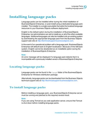 Installing language packs
Language packs can be installed either during the initial installation of
BusinessObjects Enterprise, or post-install using a dedicated language pack
installer. The installer is a single executable that adds the localized language
resources to your Business Objects software deployment.
English is the default option during the installation of BusinessObjects
Enterprise, but administrators can opt to install any or all of the other available
languages. Additional languages can also be installed onto an existing system
by downloading the appropriate language pack from the Business Objects
support web site at http://technicalsupport.businessobjects.com.
In the event of an operational problem with a language pack, BusinessObjects
Enterprise will default back to English localization. Because of this fall-back
system, English cannot be deselected as an installable option during the
installation of BusinessObjects Enterprise.
Note:
An error message will be displayed if a language pack detects that it is
incompatible with a previously installed version of BusinessObjects Enterprise.
Locating language packs
Language packs can be found in the langs folder of the BusinessObjects
Enterprise for Windows distribution package.
Alternatively, language packs can be downloaded from the Business Objects
technical support site at http://technicalsupport.businessobjects.com.
To install language packs
Before installing a language pack, your BusinessObjects Enterprise server
must be running and patched to the required revision level.
Note:
If you are using Tomcat as you web application server, ensure that Tomcat
is shut down before installing language packs.
Installation Guide for Windows 119
9Language Packs
Installing language packs
 