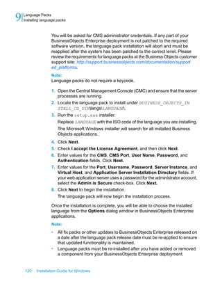 You will be asked for CMS administrator credentials. If any part of your
BusinessObjects Enterprise deployment is not patched to the required
software version, the language pack installation will abort and must be
reapplied after the system has been patched to the correct level. Please
review the requirements for language packs at the Business Objects customer
support site: http://support.businessobjects.com/documentation/support
ed_platforms.
Note:
Language packs do not require a keycode.
1. Open the Central Management Console (CMC) and ensure that the server
processes are running.
2. Locate the language pack to install under BUSINESS_OBJECTS_IN
STALL_CD_DIRlangsLANGUAGE.
3. Run the setup.exe installer.
Replace LANGUAGE with the ISO code of the language you are installing.
The Microsoft Windows installer will search for all installed Business
Objects applications.
4. Click Next.
5. Check I accept the License Agreement, and then click Next.
6. Enter values for the CMS, CMS Port, User Name, Password, and
Authentication fields. Click Next.
7. Enter values for the Port, Username, Password, Server Instance, and
Virtual Host, and Application Server Installation Directory fields. If
your web application server uses a password for the administrator account,
select the Admin is Secure check-box. Click Next.
8. Click Next to begin the installation.
The language pack will now begin the installation process.
Once the installation is complete, you will be able to choose the installed
language from the Options dialog window in BusinessObjects Enterprise
applications.
Note:
• All fix packs or other updates to BusinessObjects Enterprise released on
a date after the language pack release date must be re-applied to ensure
that updated functionality is maintained.
• Language packs must be re-installed after you have added or removed
a component from your BusinessObjects Enterprise deployment.
120 Installation Guide for Windows
Language Packs
9 Installing language packs
 