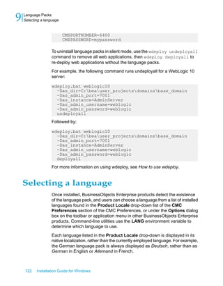 CMSPORTNUMBER=6400
CMSPASSWORD=mypassword
To uninstall language packs in silent mode, use the wdeploy undeployall
command to remove all web applications, then wdeploy deployall to
re-deploy web applications without the language packs.
For example, the following command runs undeployall for a WebLogic 10
server:
wdeploy.bat weblogic10
-Das_dir=C:beauser_projectsdomainsbase_domain
-Das_admin_port=7001
-Das_instance=AdminServer
-Das_admin_username=weblogic
-Das_admin_password=weblogic
undeployall
Followed by:
wdeploy.bat weblogic10
-Das_dir=C:beauser_projectsdomainsbase_domain
-Das_admin_port=7001
-Das_instance=AdminServer
-Das_admin_username=weblogic
-Das_admin_password=weblogic
deployall
For more information on using wdeploy, see How to use wdeploy.
Selecting a language
Once installed, BusinessObjects Enterprise products detect the existence
of the language pack, and users can choose a language from a list of installed
languages found in the Product Locale drop-down list of the CMC
Preferences section of the CMC Preferences, or under the Options dialog
box on the toolbar or application menu in other BusinessObjects Enterprise
products. Command-line utilities use the LANG environment variable to
determine which language to use.
Each language listed in the Product Locale drop-down is displayed in its
native localization, rather than the currently employed language. For example,
the German language pack is always displayed as Deutsch, rather than as
German in English or Allemand in French.
122 Installation Guide for Windows
Language Packs
9 Selecting a language
 