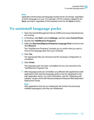 Note:
Application shortcut keys are language neutral and do not change, regardless
of which language is in use. For example, Ctrl+S is always mapped to the
Save command, regardless of the localized name for the Save function.
To uninstall language packs
1. Open the Central Management Server (CMS) and ensure that all servers
are running.
2. In Windows, click Start, point to Settings, and then select Control Panel.
3. Double-click Add/Remove Programs.
4. Select the BusinessObjects Enterprise Language Pack to remove and
click Remove.
The "Add/Remove Programs" prompts you to confirm that you want to
remove the language pack from your computer.
5. Click Yes.
The appropriate files are removed and the necessary configuration is
completed.
6. Click Finish.
The language pack has been uninstalled and you are returned to the
"Add/Remove Programs" list.
7. After language packs are uninstalled, any affected web applications (web
applications that used the language packs) must be redeployed to the
web application server. For more information, see the “Deploying with
wdeploy” section of the SAP BusinessObjects Enterprise Web Application
Deployment Guide.
Note:
Web applications that are not redeployed will contain the previously
installed language(s) until they are redeployed.
Installation Guide for Windows 123
9Language Packs
To uninstall language packs
 