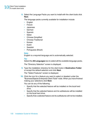 8. Select the Language Packs you want to install with the client tools click
Next.
The language packs currently available for installation include:
• English
• French
• Japanese
• German
• Spanish
• Italian
• Chinese Simplified
• Chinese Traditional
• Korean
• Dutch
• Swedish
• Portuguese (Brazil)
Note:
English is a required language and is automatically selected.
Tip:
Select the All Languages box to select all the available language packs.
The "Directory Selection" screen is displayed.
9. Type the installation directory for the client tools in Destination Folder
or accept the default selection and click Next.
The "Select Features" screen is displayed.
10. Click the icon for a feature you want to select or deselect under the
"BusinessObjects Enterprise Client Tools" node. When you have finished
making your selections click Next.
You can do any of the following:
• Specify that the selected feature will be installed on the local hard
drive.
• Specify that the selected feature and its subfeatures will be installed
on the local hard drive.
• Specify that a selected feature and its subfeatures will not be installed.
130 Installation Guide for Windows
Client Tools Installation
10 To install client tools
 