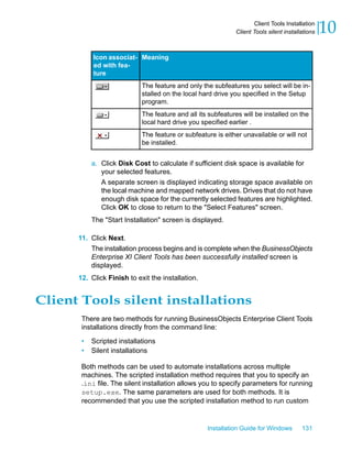 MeaningIcon associat-
ed with fea-
ture
The feature and only the subfeatures you select will be in-
stalled on the local hard drive you specified in the Setup
program.
The feature and all its subfeatures will be installed on the
local hard drive you specified earlier .
The feature or subfeature is either unavailable or will not
be installed.
a. Click Disk Cost to calculate if sufficient disk space is available for
your selected features.
A separate screen is displayed indicating storage space available on
the local machine and mapped network drives. Drives that do not have
enough disk space for the currently selected features are highlighted.
Click OK to close to return to the "Select Features" screen.
The "Start Installation" screen is displayed.
11. Click Next.
The installation process begins and is complete when the BusinessObjects
Enterprise XI Client Tools has been successfully installed screen is
displayed.
12. Click Finish to exit the installation.
Client Tools silent installations
There are two methods for running BusinessObjects Enterprise Client Tools
installations directly from the command line:
• Scripted installations
• Silent installations
Both methods can be used to automate installations across multiple
machines. The scripted installation method requires that you to specify an
.ini file. The silent installation allows you to specify parameters for running
setup.exe. The same parameters are used for both methods. It is
recommended that you use the scripted installation method to run custom
Installation Guide for Windows 131
10Client Tools Installation
Client Tools silent installations
 