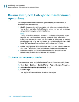 BusinessObjects Enterprise maintenance
operations
You can perform three maintenance operations on your installation of
BusinessObjects Enterprise:
• Modify: this operation will identify the current components installed on
your system. Using the "Select Feature" screen you can add or remove
components from your current installation.
Note:
Adding an auditing database from the "Add/Remove Programs" applet
requires you to configure the auditing database using the Central
Configuration Manager (CCM). For information on configuring an auditing
database with the CCM, see “Configuring auditing for servers on Windows”
in the SAP BusinessObjects Enterprise Administrator’s Guide.
• Repair: this operation replaces missing or corrupt files, registry keys, and
shortcuts. Preferences in the registry are restored to default values.
• Remove: this operation uninstalls BusinessObjects Enterprise. All
language packs and patches will also be removed.
To enter maintenance mode
To enter maintenance mode for BusinessObjects Enterprise on Windows:
1. Go to Start > Settings > Control Panel > Add or Remove Programs.
2. Select BusinessObjects Enterprise XI 3.1.
3. Click Change.
The "Application Maintenance" screen is displayed.
136 Installation Guide for Windows
Maintaining your Installation
11 BusinessObjects Enterprise maintenance operations
 