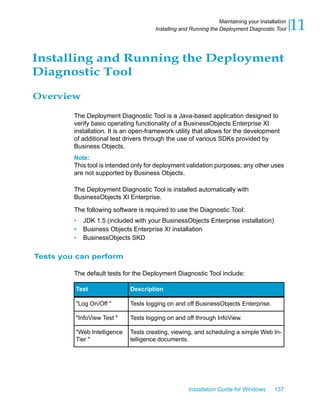 Installing and Running the Deployment
Diagnostic Tool
Overview
The Deployment Diagnostic Tool is a Java-based application designed to
verify basic operating functionality of a BusinessObjects Enterprise XI
installation. It is an open-framework utility that allows for the development
of additional test drivers through the use of various SDKs provided by
Business Objects.
Note:
This tool is intended only for deployment validation purposes; any other uses
are not supported by Business Objects.
The Deployment Diagnostic Tool is installed automatically with
BusinessObjects XI Enterprise.
The following software is required to use the Diagnostic Tool:
• JDK 1.5 (included with your BusinessObjects Enterprise installation)
• Business Objects Enterprise XI installation
• BusinessObjects SKD
Tests you can perform
The default tests for the Deployment Diagnostic Tool include:
DescriptionTest
Tests logging on and off BusinessObjects Enterprise."Log On/Off "
Tests logging on and off through InfoView."InfoView Test "
Tests creating, viewing, and scheduling a simple Web In-
telligence documents.
"Web Intelligence
Tier "
Installation Guide for Windows 137
11Maintaining your Installation
Installing and Running the Deployment Diagnostic Tool
 