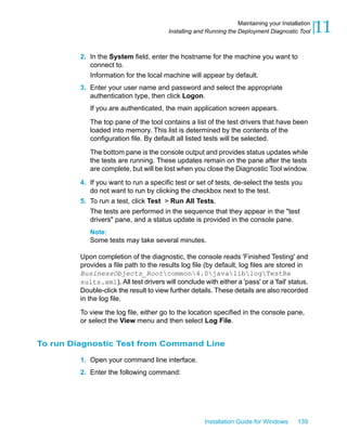 2. In the System field, enter the hostname for the machine you want to
connect to.
Information for the local machine will appear by default.
3. Enter your user name and password and select the appropriate
authentication type, then click Logon.
If you are authenticated, the main application screen appears.
The top pane of the tool contains a list of the test drivers that have been
loaded into memory. This list is determined by the contents of the
configuration file. By default all listed tests will be selected.
The bottom pane is the console output and provides status updates while
the tests are running. These updates remain on the pane after the tests
are complete, but will be lost when you close the Diagnostic Tool window.
4. If you want to run a specific test or set of tests, de-select the tests you
do not want to run by clicking the checkbox next to the test.
5. To run a test, click Test > Run All Tests.
The tests are performed in the sequence that they appear in the "test
drivers" pane, and a status update is provided in the console pane.
Note:
Some tests may take several minutes.
Upon completion of the diagnostic, the console reads 'Finished Testing' and
provides a file path to the results log file (by default, log files are stored in
BusinessObjects_Rootcommon4.0javaliblogTestRe
sults.xml). All test drivers will conclude with either a 'pass' or a 'fail' status.
Double-click the result to view further details. These details are also recorded
in the log file.
To view the log file, either go to the location specified in the console pane,
or select the View menu and then select Log File.
To run Diagnostic Test from Command Line
1. Open your command line interface.
2. Enter the following command:
Installation Guide for Windows 139
11Maintaining your Installation
Installing and Running the Deployment Diagnostic Tool
 