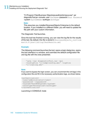 "C:Program FilesBusiness Objectsjavasdkjrebinjava.exe" -jar
diagnosticTool.jar -console -user UserName -password Your Password
-system SystemName -authtype AuthType
Note:
This assumes you installed BuisnessObjects Enterprise to the default
location. If you installed to a different folder, you will need to update the
file path with your custom information.
The Diagnostic Tool launches.
Once the tool has finished running, you can view the log file for the results
of the test. By default, this file is stored in BusinessObjects_rootcom
mon4.0javaliblogTestResults.xml
Example:
The following command launches the tool, opens a login dialog box, opens
the tool interface in a window, and overrides the default configuration file
and log file with the ones presented.
'java -jar diagnosticTool.jar -gui
-configfile 'c:tempconfig.xml' -logfile
'c:loglog.xml'
Note:
If you want to bypass the login screen, you can uncomment the xml tags in the
configuration file and fill in the necessary authentication tags, as shown below.
<authentication>
<user>administrator</user>
<password> </password>
<system>TestBOESystem</system>
<authtype>Enterprise</authtype>
</authentication>
Launching in CONSOLE mode
140 Installation Guide for Windows
Maintaining your Installation
11 Installing and Running the Deployment Diagnostic Tool
 