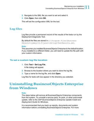 2. Navigate to the XML file you want to set and select it.
3. Click Open, then click OK.
This will set the configuration XML for the tool.
Log files
Log files provide a permanent record of the results of the tests run by the
Deployment Diagnostic Tool.
By default the files are stored in C:Program FilesBusiness
Objectscommon4.0javaliblogTestResults.xml.
Note:
This assumes you installed BuisnessObjects Enterprise to the default location.
If you installed to a different folder, you will need to update the file path with
your custom information.
To set a custom log file location
1. Click Test > Set Log File.
A file dialog will appear.
2. Browse to the location where you want to store the log file.
3. Type a name for the log file, and click Open.
Log files for tests will now appear in the directory you selected.
Uninstalling BusinessObjects Enterprise
from Windows
Note:
The steps below will remove all BusinessObjects Enterprise components
from the system. To uninstall a service pack, fix pack, or other post-install
update, refer to the SAP BusinessObjects Enterprise Update Install and
Deployment Guide for Windows.
It is recommended that you back up reports, documents and system
information before uninstalling BusinessObjects Enterprise. For more
Installation Guide for Windows 143
11Maintaining your Installation
Uninstalling BusinessObjects Enterprise from Windows
 