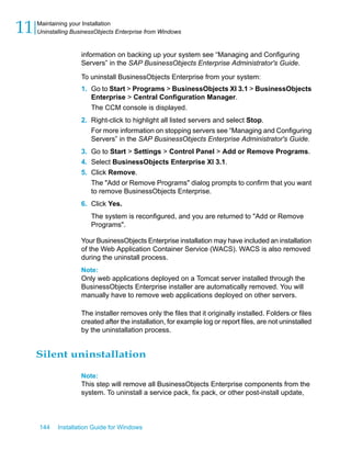 information on backing up your system see “Managing and Configuring
Servers” in the SAP BusinessObjects Enterprise Administrator's Guide.
To uninstall BusinessObjects Enterprise from your system:
1. Go to Start > Programs > BusinessObjects XI 3.1 > BusinessObjects
Enterprise > Central Configuration Manager.
The CCM console is displayed.
2. Right-click to highlight all listed servers and select Stop.
For more information on stopping servers see “Managing and Configuring
Servers” in the SAP BusinessObjects Enterprise Administrator's Guide.
3. Go to Start > Settings > Control Panel > Add or Remove Programs.
4. Select BusinessObjects Enterprise XI 3.1.
5. Click Remove.
The "Add or Remove Programs" dialog prompts to confirm that you want
to remove BusinessObjects Enterprise.
6. Click Yes.
The system is reconfigured, and you are returned to "Add or Remove
Programs".
Your BusinessObjects Enterprise installation may have included an installation
of the Web Application Container Service (WACS). WACS is also removed
during the uninstall process.
Note:
Only web applications deployed on a Tomcat server installed through the
BusinessObjects Enterprise installer are automatically removed. You will
manually have to remove web applications deployed on other servers.
The installer removes only the files that it originally installed. Folders or files
created after the installation, for example log or report files, are not uninstalled
by the uninstallation process.
Silent uninstallation
Note:
This step will remove all BusinessObjects Enterprise components from the
system. To uninstall a service pack, fix pack, or other post-install update,
144 Installation Guide for Windows
Maintaining your Installation
11 Uninstalling BusinessObjects Enterprise from Windows
 